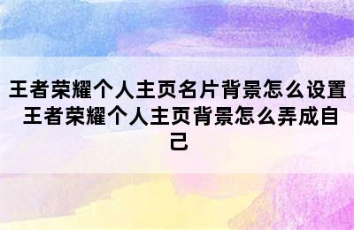 王者荣耀个人主页名片背景怎么设置 王者荣耀个人主页背景怎么弄成自己